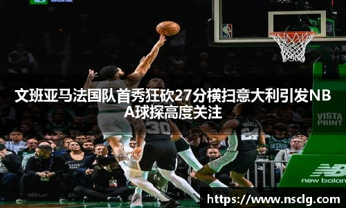 文班亚马法国队首秀狂砍27分横扫意大利引发NBA球探高度关注