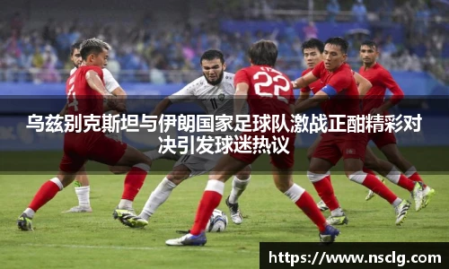 乌兹别克斯坦与伊朗国家足球队激战正酣精彩对决引发球迷热议